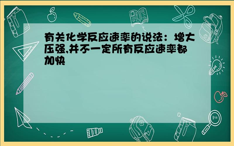 有关化学反应速率的说法：增大压强,并不一定所有反应速率都加快