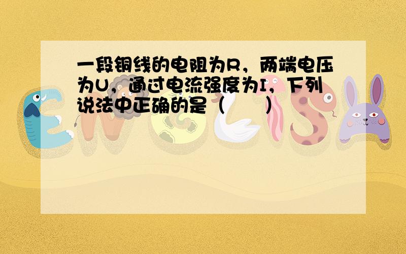 一段铜线的电阻为R，两端电压为U，通过电流强度为I，下列说法中正确的是（　　）