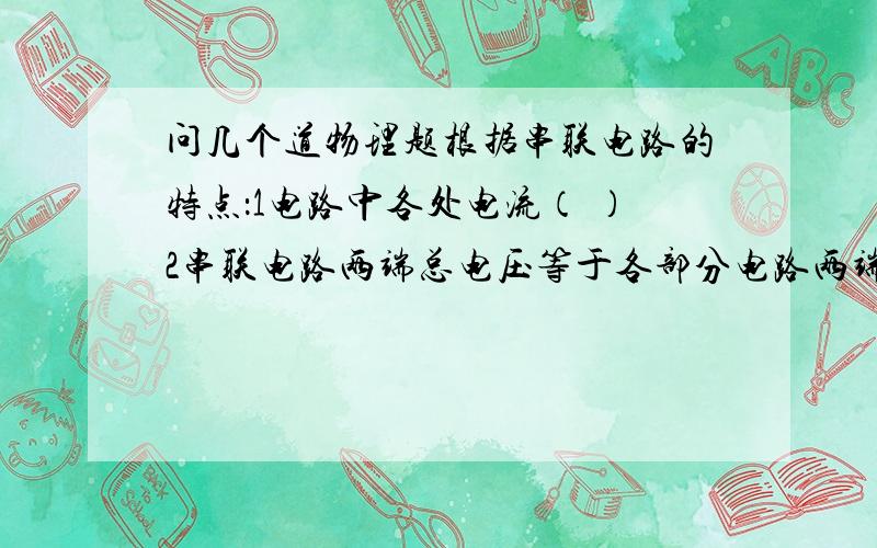 问几个道物理题根据串联电路的特点：1电路中各处电流（ ）2串联电路两端总电压等于各部分电路两端的电压（ ）3串联电路的总