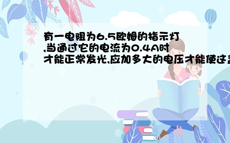 有一电阻为6.5欧姆的指示灯,当通过它的电流为0.4A时才能正常发光,应加多大的电压才能使这盏灯正常发光?