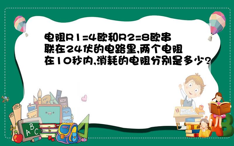 电阻R1=4欧和R2=8欧串联在24伏的电路里,两个电阻在10秒内,消耗的电阻分别是多少?