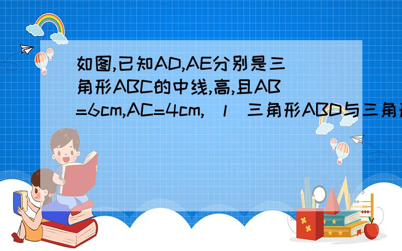 如图,已知AD,AE分别是三角形ABC的中线,高,且AB=6cm,AC=4cm,(l)三角形ABD与三角形ACD的周长之