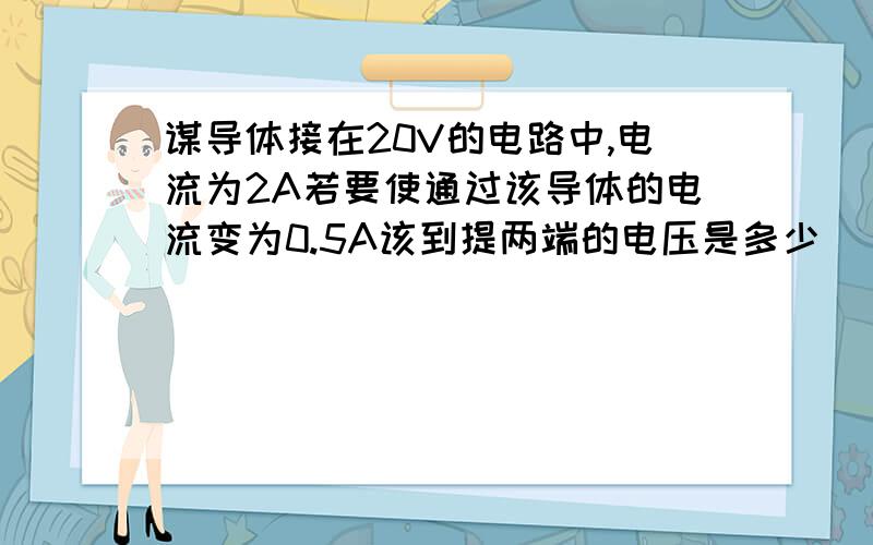 谋导体接在20V的电路中,电流为2A若要使通过该导体的电流变为0.5A该到提两端的电压是多少