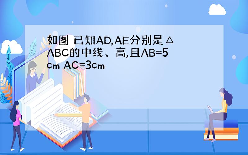 如图 已知AD,AE分别是△ABC的中线、高,且AB=5cm AC=3cm