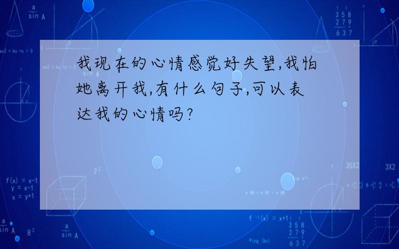 我现在的心情感觉好失望,我怕她离开我,有什么句子,可以表达我的心情吗?