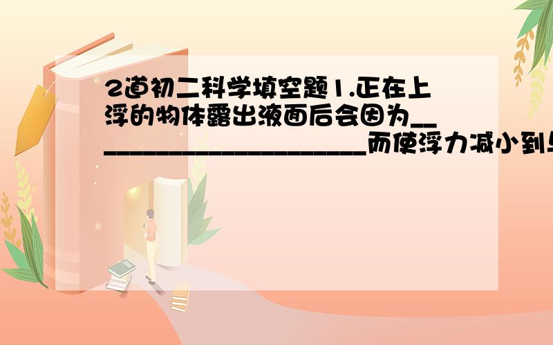 2道初二科学填空题1.正在上浮的物体露出液面后会因为______________________而使浮力减小到与____