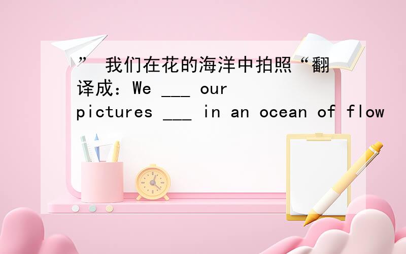 ” 我们在花的海洋中拍照“翻译成：We ___ our pictures ___ in an ocean of flow