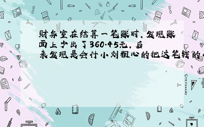 财务室在结算一笔账时,发现账面上少出了360.45元,后来发现是会计小刘粗心的把这笔钱的小数点点错了一位.原来这笔钱有多