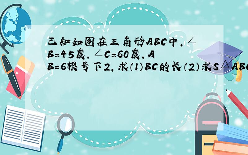 已知如图在三角形ABC中,∠B=45度,∠C=60度,AB=6根号下2,求（1）BC的长（2）求S△ABC