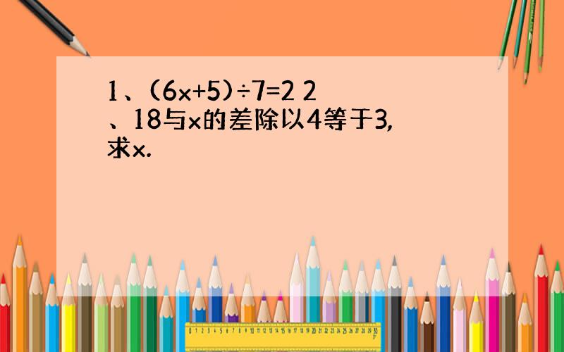 1、(6x+5)÷7=2 2、18与x的差除以4等于3,求x.