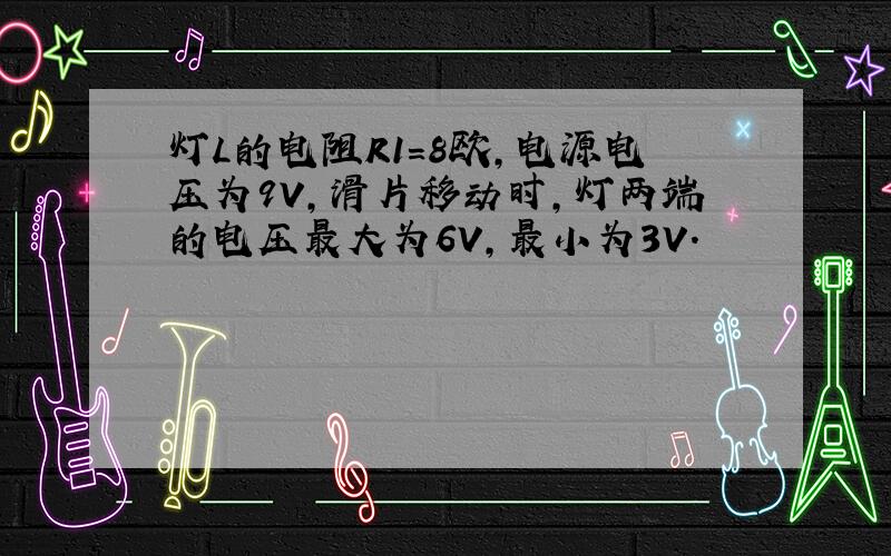 灯L的电阻R1=8欧,电源电压为9V,滑片移动时,灯两端的电压最大为6V,最小为3V.