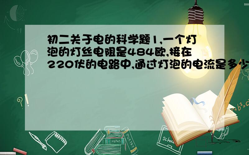 初二关于电的科学题1,一个灯泡的灯丝电阻是484欧,接在220伏的电路中,通过灯泡的电流是多少?如果接在110伏的电路中