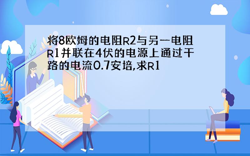 将8欧姆的电阻R2与另一电阻R1并联在4伏的电源上通过干路的电流0.7安培,求R1