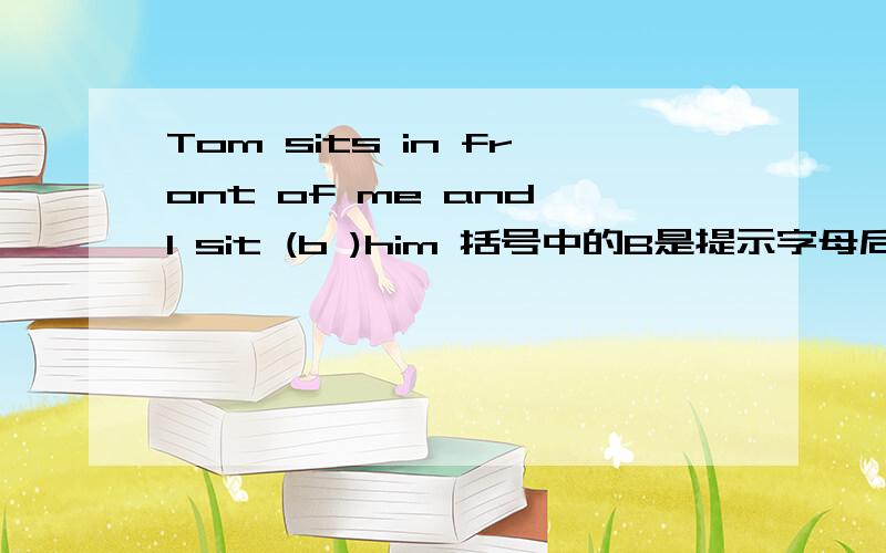 Tom sits in front of me and I sit (b )him 括号中的B是提示字母后面该填什么啊,