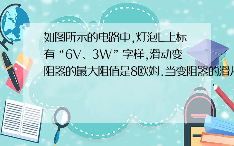 如图所示的电路中,灯泡L上标有“6V、3W”字样,滑动变阻器的最大阻值是8欧姆.当变阻器的滑片P在中点时…