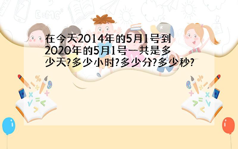 在今天2014年的5月1号到2020年的5月1号一共是多少天?多少小时?多少分?多少秒?