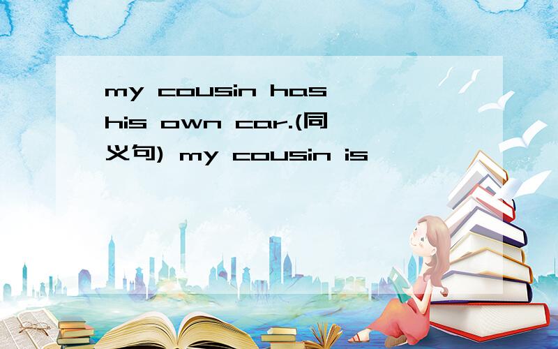 my cousin has his own car.(同义句) my cousin is —— —— —— the ca