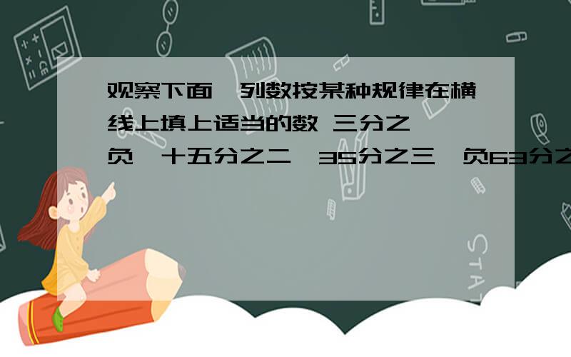 观察下面一列数按某种规律在横线上填上适当的数 三分之一,负一十五分之二,35分之三,负63分之四