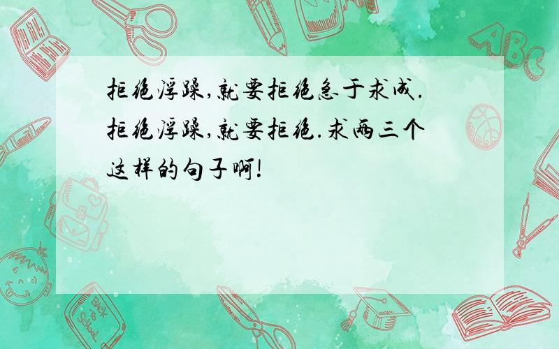 拒绝浮躁,就要拒绝急于求成.拒绝浮躁,就要拒绝.求两三个这样的句子啊!