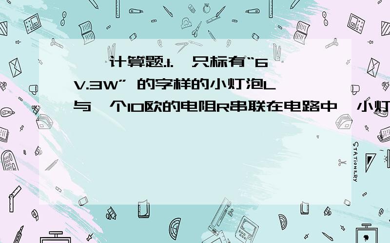 一、计算题.1.一只标有“6V.3W” 的字样的小灯泡L与一个10欧的电阻R串联在电路中,小灯