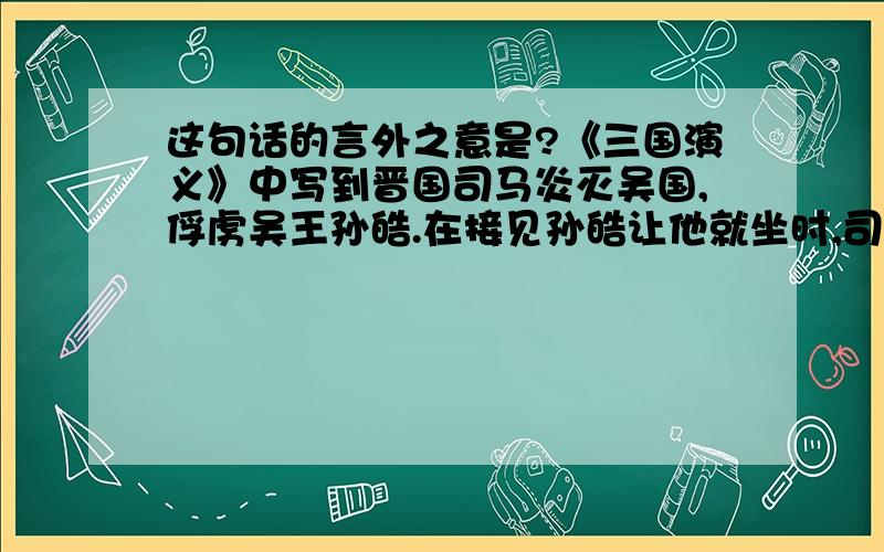 这句话的言外之意是?《三国演义》中写到晋国司马炎灭吴国,俘虏吴王孙皓.在接见孙皓让他就坐时,司马炎说：“朕设此位久矣.”