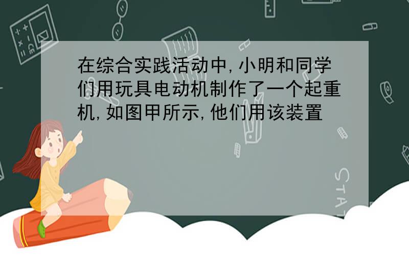 在综合实践活动中,小明和同学们用玩具电动机制作了一个起重机,如图甲所示,他们用该装置