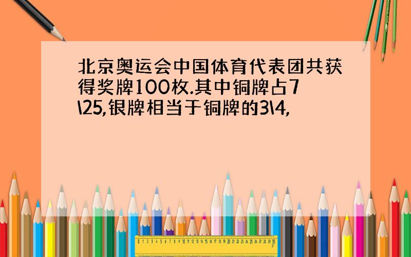 北京奥运会中国体育代表团共获得奖牌100枚.其中铜牌占7\25,银牌相当于铜牌的3\4,