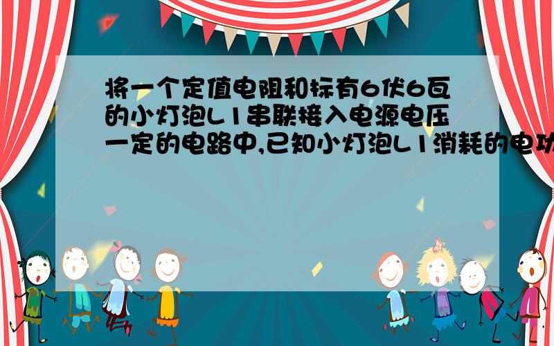 将一个定值电阻和标有6伏6瓦的小灯泡L1串联接入电源电压一定的电路中,已知小灯泡L1消耗的电功率刚好6瓦,