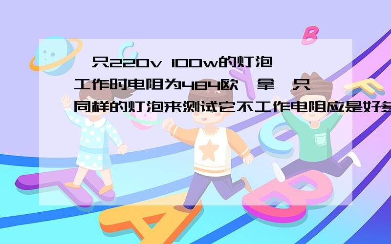 一只220v 100w的灯泡工作时电阻为484欧,拿一只同样的灯泡来测试它不工作电阻应是好多 求