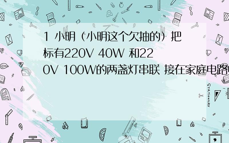 1 小明（小明这个欠抽的）把标有220V 40W 和220V 100W的两盏灯串联 接在家庭电路中设灯丝电阻不变 求两灯