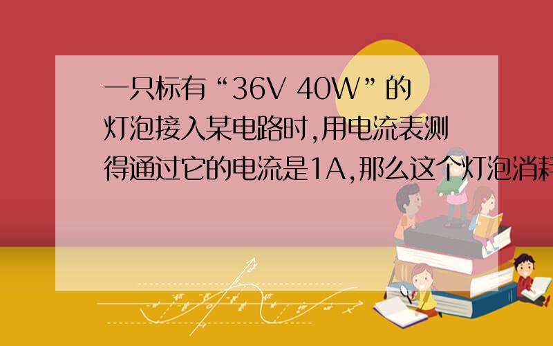 一只标有“36V 40W”的灯泡接入某电路时,用电流表测得通过它的电流是1A,那么这个灯泡消耗的实际功率