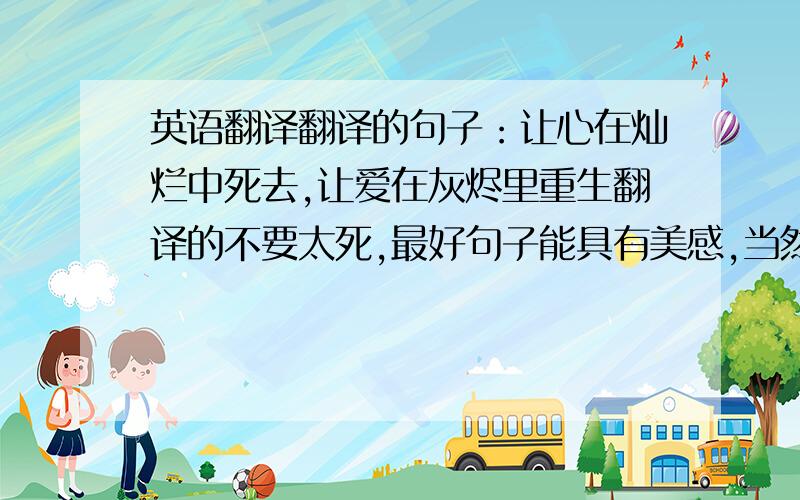 英语翻译翻译的句子：让心在灿烂中死去,让爱在灰烬里重生翻译的不要太死,最好句子能具有美感,当然翻译的要很形象啊.