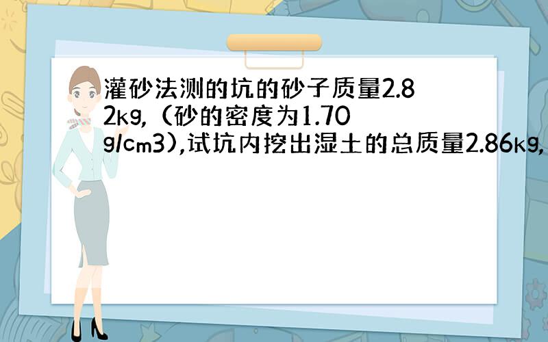 灌砂法测的坑的砂子质量2.82kg,（砂的密度为1.70g/cm3),试坑内挖出湿土的总质量2.86kg,用烘干法测得其