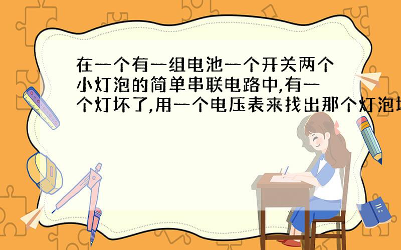 在一个有一组电池一个开关两个小灯泡的简单串联电路中,有一个灯坏了,用一个电压表来找出那个灯泡坏了.