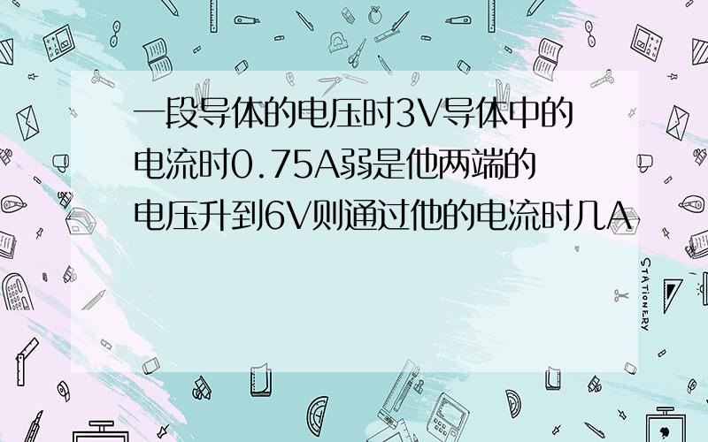 一段导体的电压时3V导体中的电流时0.75A弱是他两端的电压升到6V则通过他的电流时几A