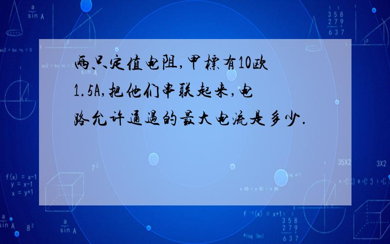 两只定值电阻,甲标有10欧 1.5A,把他们串联起来,电路允许通过的最大电流是多少.