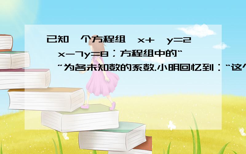 已知一个方程组□x+□y=2,x-7y=8；方程组中的“□”为各未知数的系数.小明回忆到：“这个方程组的解为x=3,y=