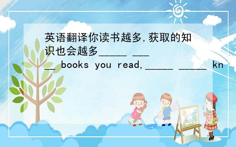 英语翻译你读书越多,获取的知识也会越多_____ _____ books you read,_____ _____ kn