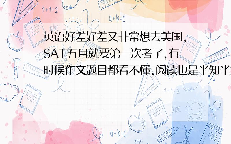 英语好差好差又非常想去美国,SAT五月就要第一次考了,有时候作文题目都看不懂,阅读也是半知半解,到底该怎么办,明年一月就