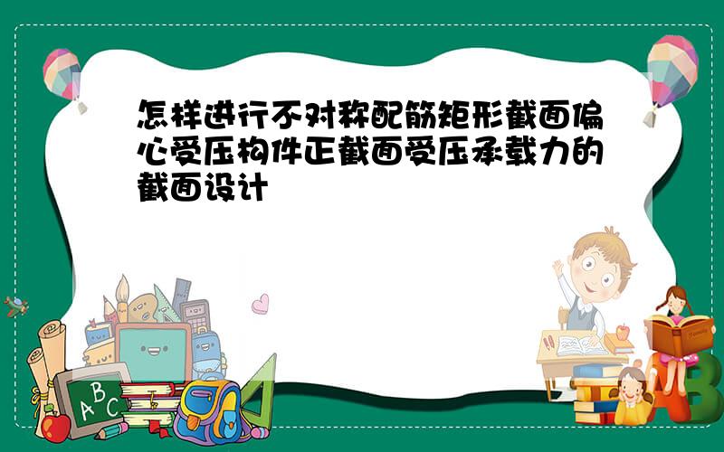 怎样进行不对称配筋矩形截面偏心受压构件正截面受压承载力的截面设计