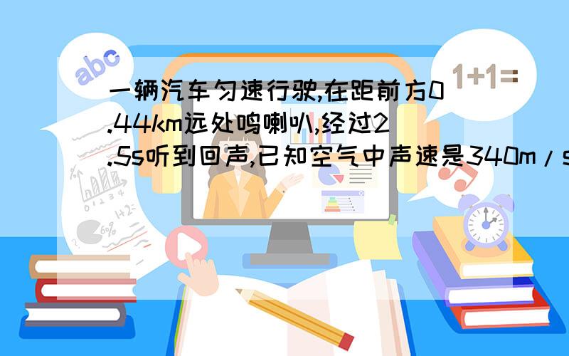 一辆汽车匀速行驶,在距前方0.44km远处鸣喇叭,经过2.5s听到回声,已知空气中声速是340m/s,求汽车行驶速度大小