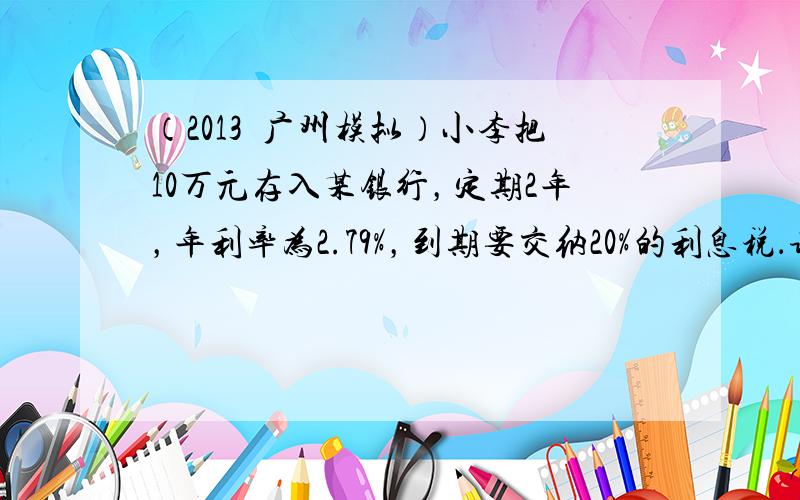 （2013•广州模拟）小李把10万元存入某银行，定期2年，年利率为2.79%，到期要交纳20%的利息税．请你帮他计算存款