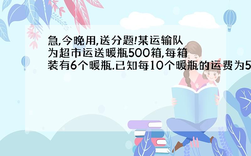 急,今晚用,送分题!某运输队为超市运送暖瓶500箱,每箱装有6个暖瓶.已知每10个暖瓶的运费为5元,损坏一个不但不给运费