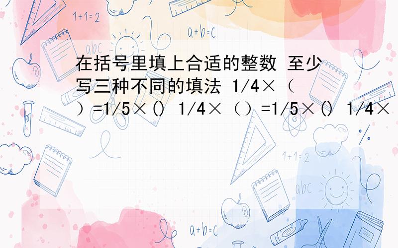 在括号里填上合适的整数 至少写三种不同的填法 1/4×（）=1/5×() 1/4×（）=1/5×() 1/4×（）=1/