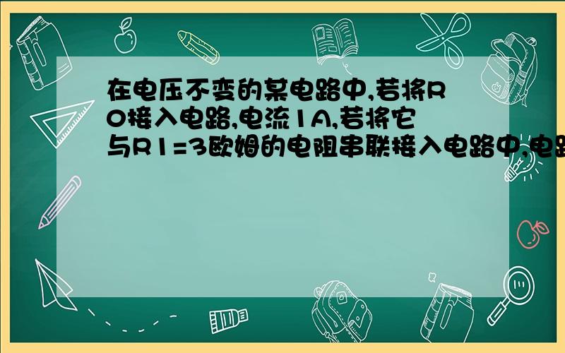 在电压不变的某电路中,若将R0接入电路,电流1A,若将它与R1=3欧姆的电阻串联接入电路中,电路电流变化了0.2A,求R