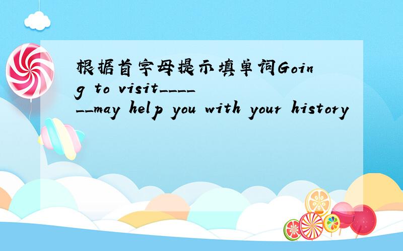 根据首字母提示填单词Going to visit______may help you with your history