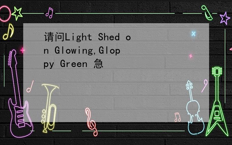 请问Light Shed on Glowing,Gloppy Green 急