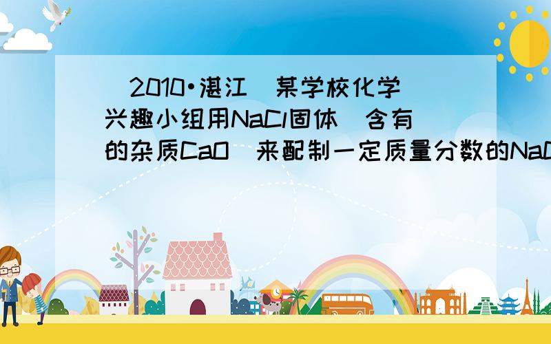 （2010•湛江）某学校化学兴趣小组用NaCl固体（含有的杂质CaO）来配制一定质量分数的NaCl溶液，实验的流程图如下