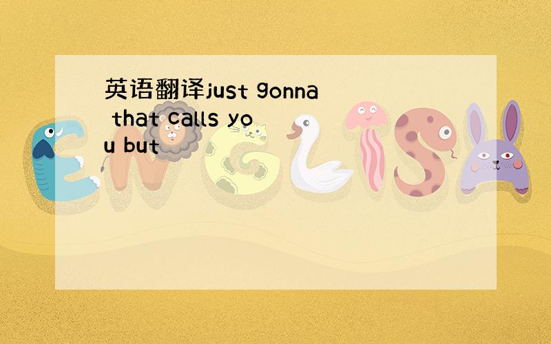 英语翻译just gonna that calls you but