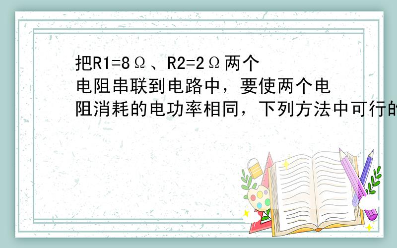 把R1=8Ω、R2=2Ω两个电阻串联到电路中，要使两个电阻消耗的电功率相同，下列方法中可行的是（　　）